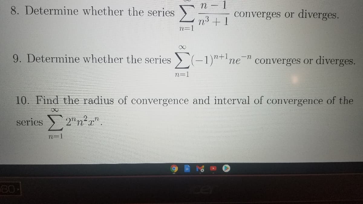 8. Determine whether the series )
converges or diverges.
n³ +1
n=1
9. Determine whether the series > (-1)"+'ne'
converges or diverges.
n=1
10. Find the radius of convergence and interval of convergence of the
8.
series 2"n²a"
2 n
n=1
80
cel
