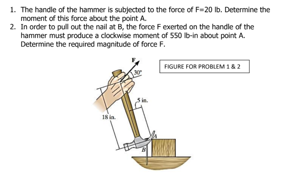 1. The handle of the hammer is subjected to the force of F=20 lb. Determine the
moment of this force about the point A.
2. In order to pull out the nail at B, the force F exerted on the handle of the
hammer must produce a clockwise moment of 550 lb-in about point A.
Determine the required magnitude of force F.
FIGURE FOR PROBLEM 1 & 2
30
5 in.
18 in.
B
