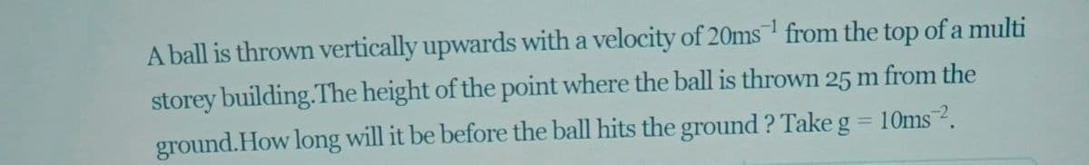 A ball is thrown vertically upwards with a velocity of 20ms from the top of a multi
storey building.The height of the point where the ball is thrown 25 m from the
ground.How long will it be before the ball hits the ground ? Take g = 10ms 2.
