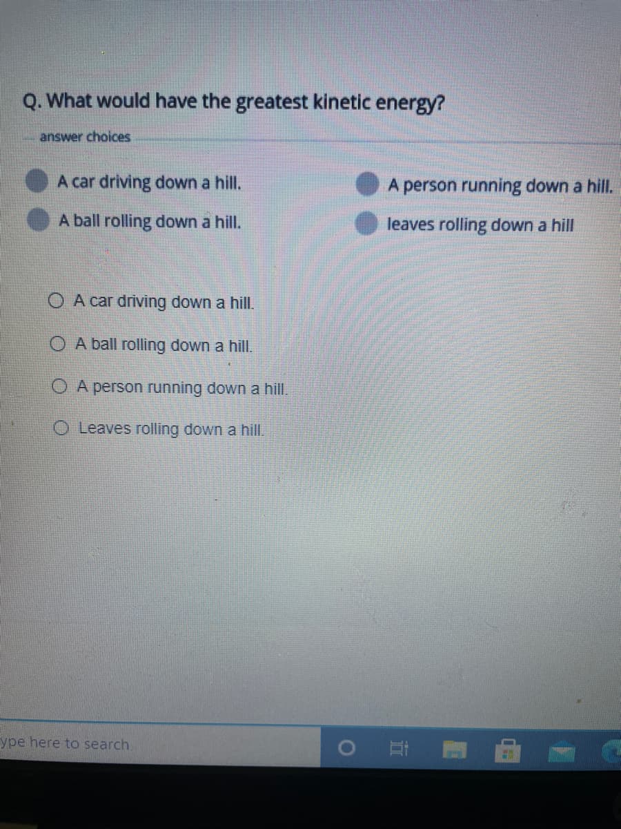 Q. What would have the greatest kinetic energy?
answer choices
A car driving down a hill.
A person running down a hill.
A ball rolling down a hill.
leaves rolling down a hill
A car driving down a hill.
O A ball rolling down a hill.
A person running down a hill.
O Leaves rolling down a hill.
ype here to search
