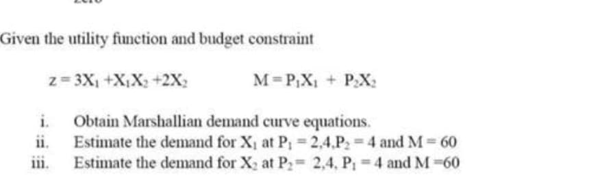 Given the utility function and budget constraint
z= 3X, +X;X; +2x;
M= P;X1 + P:X:
i.
Obtain Marshallian demand curve equations.
ii.
Estimate the demand for X, at P; 2,4.P2 4 and M 60
iii.
Estimate the demand for X, at P2= 2,4, P 4 and M -60
