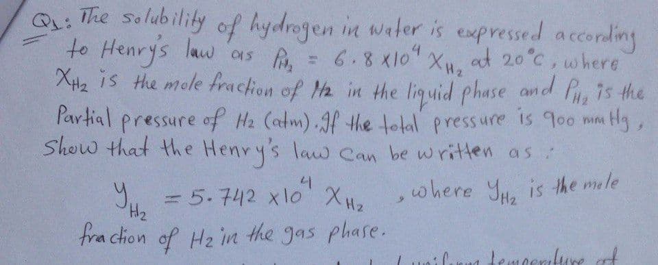 = 5.742 xlo XH2
Q: The solubility
to Henrys law 01s ,
of hydrogen in water is expressed according
6.8x10 XH2
XH2 is the mole fraction of Ha in the liguid phase and P 7s the
at 20°C, where
P'artial pressure of Hz (atm).Jf the tolal pressure is 900 mm
Show that the Henry's law Can be written as
Hg,
y,
,where Yu. is the mele
H2
fraction of Hz in the gas phase.
ilın temocnure
