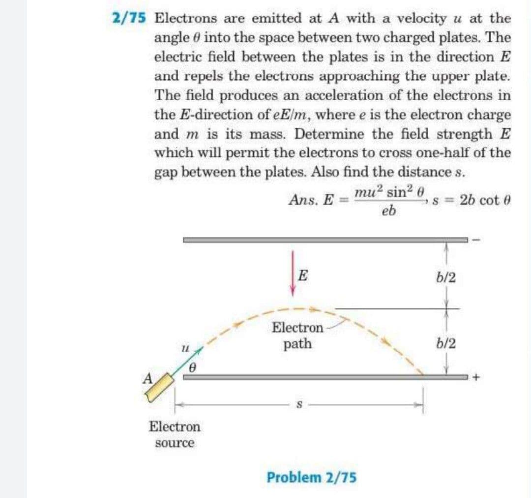 2/75 Electrons are emitted at A with a velocity u at the
angle 0 into the space between two charged plates. The
electric field between the plates is in the direction E
and repels the electrons approaching the upper plate.
The field produces an acceleration of the electrons in
the E-direction of eElm, where e is the electron charge
and m is its mass. Determine the field strength E
which will permit the electrons to cross one-half of the
gap between the plates. Also find the distance s.
mu? sin? 6
Ans. E =
s = 2b cot 0
eb
E
b/2
Electron
path
b/2
Electron
source
Problem 2/75
