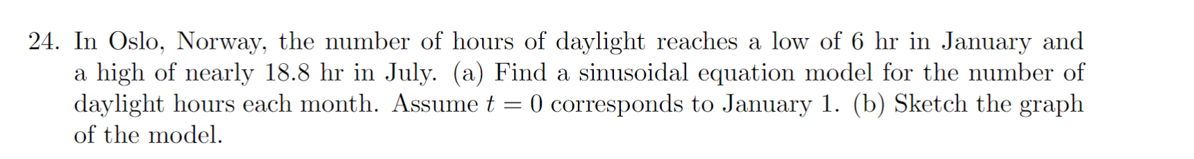 24. In Oslo, Norway, the number of hours of daylight reaches a low of 6 hr in January and
a high of nearly 18.8 hr in July. (a) Find a sinusoidal equation model for the number of
daylight hours each month. Assume t 0 corresponds to January 1. (b) Sketch the graph
of the model.
