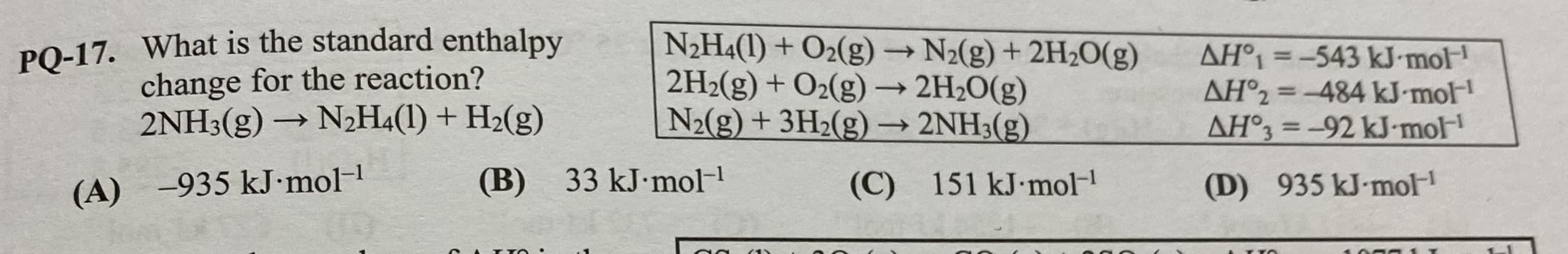 PQ-17. What is the standard enthalpy
change for the reaction?
2NH3(g) → N2H4(1) + H2(g)
N2H4(1) + O2(g) N2(g) + 2H2O(g)
2H2(g) + O2(g) –→ 2H2O(g)
N2(g) + 3H2(g) –→ 2NH3(g)
AH°1 =-543 kJ mol
AH°2 =-484 kJ mol
AH°3 = -92 kJ-mol
%3D
(B) 33 kJ•mol-
151 kJ mol-
(C)
(D) 935 kJ-mol
(A) -935 kJ•mol-1
