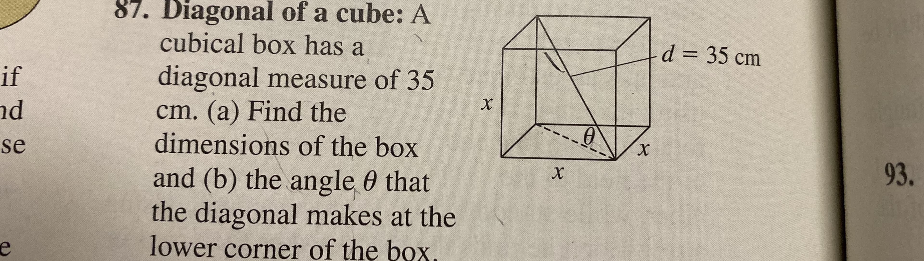 87. Diagonal of a cube: A
cubical box has a
diagonal measure of 35
cm. (a) Find the
dimensions of the box
and (b) the angle 0 that
the diagonal makes at the
lower corner of the box.
d 35 cm
if
d
se
93.
