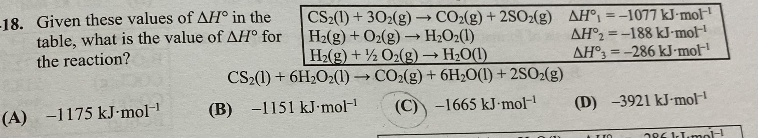 18. Given these values of AH° in the
table, what is the value of AH° for
CS2(1) + 302(g) → CO2(g) + 2SO2(g)
H2(g) + O2(g) → H2O2(1)
H2(g) + ½ O2(g) → H2O(1)
CS2(1) + 6H2O2(1) → CO2(g) + 6H2O(1) + 2SO2(g)
AH°1 =-1077 kJ-mol-
AH°2 = -188 kJ-mol
AH°3 = -286 kJ-mol
%3D
the reaction?
%3D
-1151 kJ mol-
(B)
(A) -1175 kJ•mol
(C)) -1665 kJ•mol-1
(D) -3921 kJ-mol-

