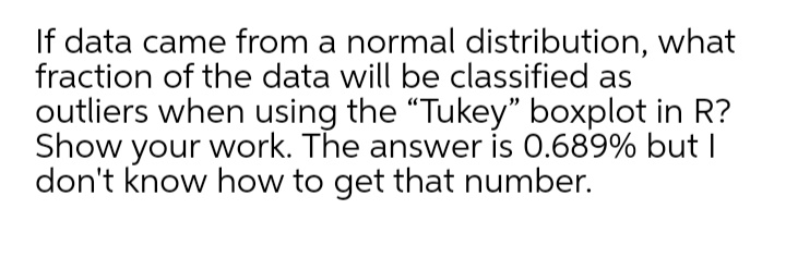 If data came from a normal distribution, what
fraction of the data will be classified as
outliers when using the "Tukey" boxplot in R?
Show your work. The answer is 0.689% but I
don't know how to get that number.
