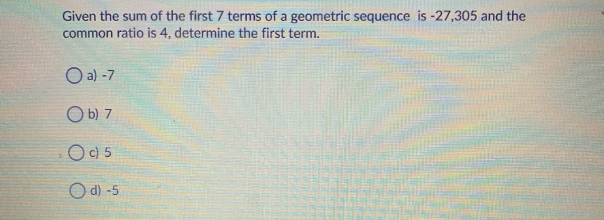 Given the sum of the first 7 terms of a geometric sequence is -27,305 and the
common ratio is 4, determine the first term.
O a) -7
O b) 7
-O9 5
O d) -5
