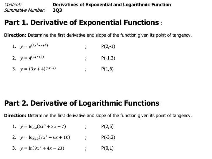 Content:
Derivatives of Exponential and Logarithmic Function
Summative Number: 3Q3
Part 1. Derivative of Exponential Functions :
Direction: Determine the first derivative and slope of the function given its point of tangency.
1. y = e(3x2-x+5)
P(2,-1)
2. y = 4(5x2+3)
P(-1,3)
3. y = (3x + 4) (5x-7)
P(1,6)
Part 2. Derivative of Logarithmic Functions
Direction: Determine the first derivative and slope of the function given its point of tangency.
1. y = log,(5x + 3x-7)
P(2,5)
2. y = log,,(7x2 - 6x + 10)
P(-3,2)
3. y = In(9x? + 4x – 23)
P(0,1)
