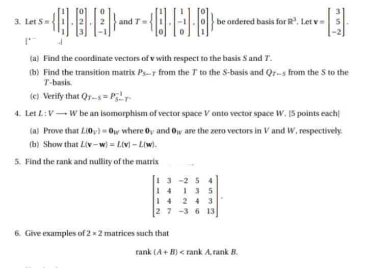 3. Let S =
and T =
be ordered basis for R. Let v = 5
(a) Find the coordinate vectors of v with respect to the basis S and T.
(b) Find the transition matrix Ps-T from the T to the S-basis and Qr-s from the S to the
T-basis.
(c) Verify that Qr-s= Pr
4. Let L:V- W be an isomorphism of vector space V onto vector space W. 15 points each]
(a) Prove that L(0v) = 0w where Oy and Oy are the zero vectors in V and W, respectively.
(b) Show that L(v-w) L(v)- L(w).
%3D
%3D
5. Find the rank and nullity of the matrix
1 3 -2 5 4
1 4
1 3 5
14 2 4 3
2 7 -3 6 13
6. Give examples of 2 x 2 matrices such that
rank (A+ B) < rank A, rank B.
