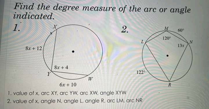 Find the degree measure of the arc or angle
indicated.
1.
M
60°
120°
13x
8x + 12
8x + 4
Y
122°
W
6x + 10
R
1. value of x, arc XY, arc YW, arc XW, angle XYW
2. value of x, angle N, angle L, angle R, arc LM, arc NR
2.
