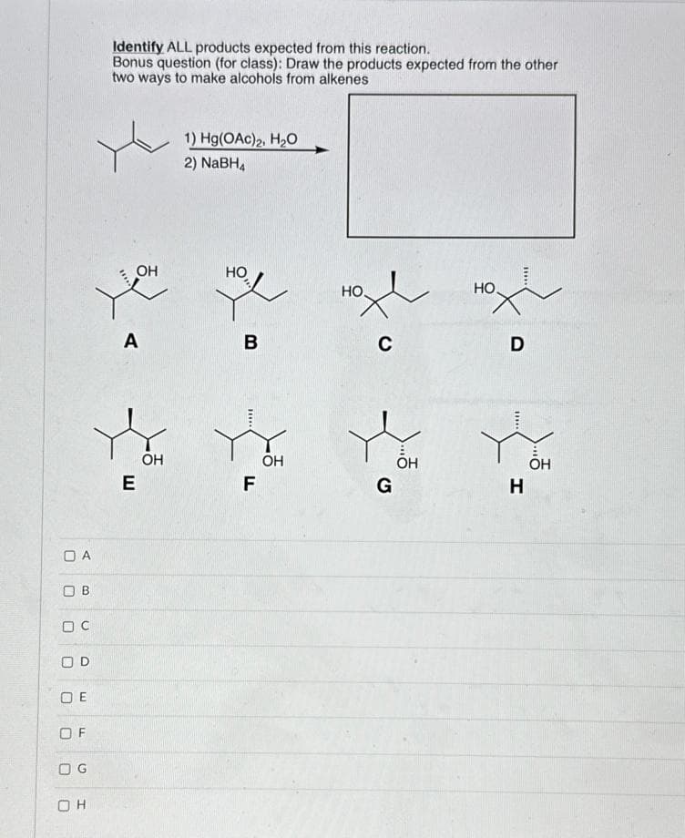 ☐ A
Ов
oc
OD
□ E
OF
O G
он
Identify ALL products expected from this reaction.
Bonus question (for class): Draw the products expected from the other
two ways to make alcohols from alkenes
OH
1) Hg(OAc)2, H₂O
2) NaBH4
HO
HO
A
B
C
E
OH
F
OH
G
OH
HO
H
D
OH