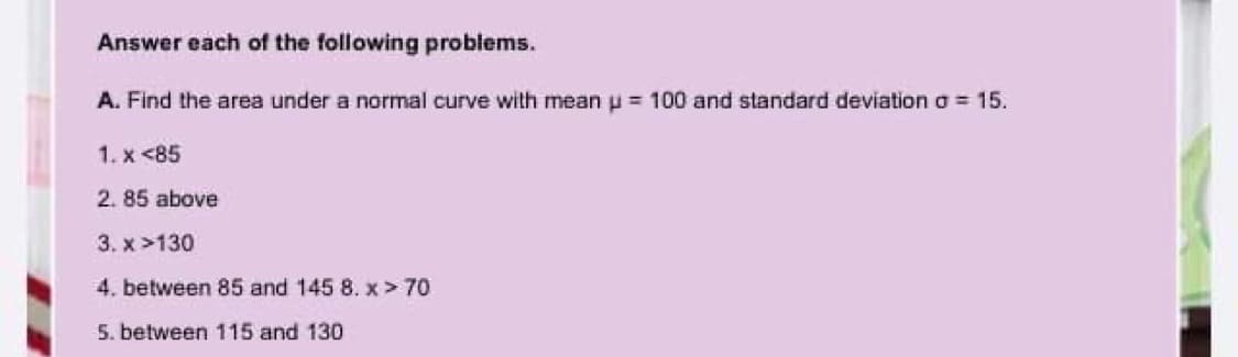 Answer each of the following problems.
A. Find the area under a normal curve with mean p = 100 and standard deviation o = 15.
1. x <85
2. 85 above
3. x >130
4. between 85 and 145 8. x > 70
5. between 115 and 130
