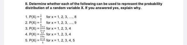 II. Determine whether each of the following can be used to represent the probability
distribution of a random variable X. If you answered yes, explain why.
1. P(X) = for x = 1, 2, 3, ., 8
2. P(X) = for x = 1, 2, 3, .., 9
3. P(X)
for x = 1, 2, 3, 4
3-*
12
%3D
4. P(X)
for x = 1, 2, 3, 4
25x
5. P(X) = for x = 1, 2, 3, 4, 5
