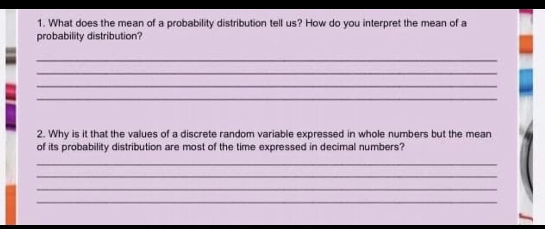 1. What does the mean of a probability distribution tell us? How do you interpret the mean of a
probability distribution?
2. Why is it that the values of a discrete random variable expressed in whole numbers but the mean
of its probability distribution are most of the time expressed in decimal numbers?
