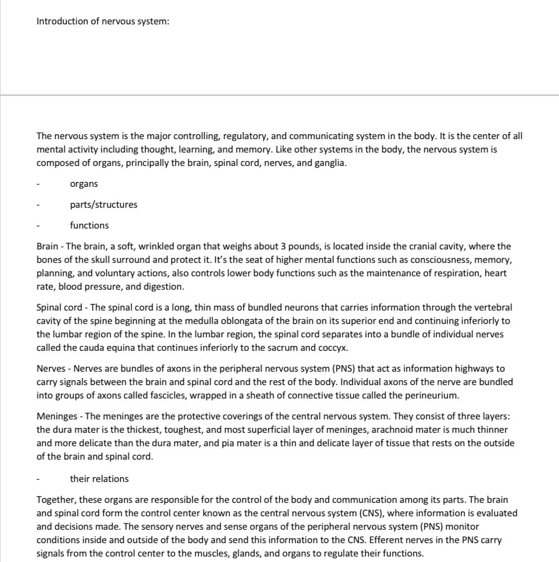 Introduction of nervous system:
The nervous system is the major controlling, regulatory, and communicating system in the body. It is the center of all
mental activity including thought, learning, and memory. Like other systems in the body, the nervous system is
composed of organs, principally the brain, spinal cord, nerves, and ganglia.
organs
parts/structures
functions
Brain - The brain, a soft, wrinkled organ that weighs about 3 pounds, is located inside the cranial cavity, where the
bones of the skull surround and protect it. It's the seat of higher mental functions such as consciousness, memory,
planning, and voluntary actions, also controls lower body functions such as the maintenance of respiration, heart
rate, blood pressure, and digestion.
Spinal cord - The spinal cord is a long, thin mass of bundled neurons that carries information through the vertebral
cavity of the spine beginning at the medulla oblongata of the brain on its superior end and continuing inferiorly to
the lumbar region of the spine. In the lumbar region, the spinal cord separates into a bundle of individual nerves
called the cauda equina that continues inferiorly to the sacrum and coccyx.
Nerves - Nerves are bundles of axons in the peripheral nervous system (PNS) that act as information highways to
carry signals between the brain and spinal cord and the rest of the body. Individual axons of the nerve are bundled
into groups of axons called fascicles, wrapped in a sheath of connective tissue called the perineurium.
Meninges - The meninges are the protective coverings of the central nervous system. They consist of three layers:
the dura mater is the thickest, toughest, and most superficial layer of meninges, arachnoid mater is much thinner
and more delicate than the dura mater, and pia mater is a thin and delicate layer of tissue that rests on the outside
of the brain and spinal cord.
their relations
Together, these organs are responsible for the control of the body and communication among its parts. The brain
and spinal cord form the control center known as the central nervous system (CNS), where information is evaluated
and decisions made. The sensory nerves and sense organs of the peripheral nervous system (PNS) monitor
conditions inside and outside of the body and send this information to the CNS. Efferent nerves in the PNS carry
signals from the control center to the muscles, glands, and organs to regulate their functions.

