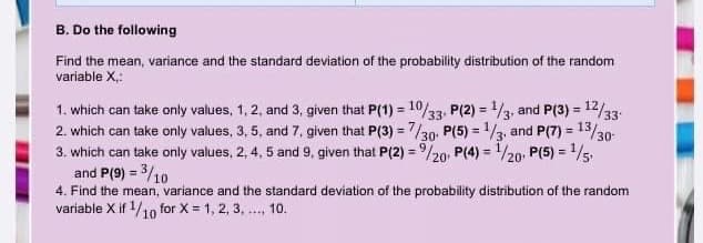 B. Do the following
Find the mean, variance and the standard deviation of the probability distribution of the random
variable X,:
1. which can take only values, 1, 2, and 3, given that P(1) = 1/33, P(2) = 3, and P(3) = 12/33-
2. which can take only values, 3, 5, and 7, given that P(3) = 7/30, P(5) = 13, and P(7) = 13/30-
3. which can take only values, 2, 4, 5 and 9, given that P(2) = /20 P(4) = 1/20, P(5) =1/5:
and P(9) = 3/10
4. Find the mean, variance and the standard deviation of the probability distribution of the random
variable X if 1/10 for X = 1, 2, 3, .., 10.
%3D
%3D
%3!
%3D
%3D
%3D
%3D

