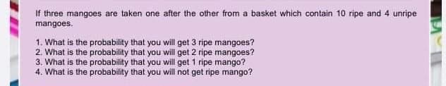 If three mangoes are taken one after the other from a basket which contain 10 ripe and 4 unripe
mangoes.
1. What is the probability that you will get 3 ripe mangoes?
2. What is the probability that you wilil get 2 ripe mangoes?
3. What is the probability that you will get 1 ripe mango?
4. What is the probability that you will not get ripe mango?

