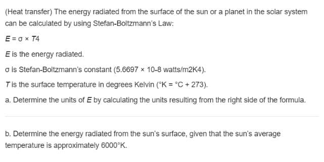(Heat transfer) The energy radiated from the surface of the sun or a planet in the solar system
can be calculated by using Stefan-Boltzmann's Law:
E = o x T4
E is the energy radiated.
o is Stefan-Boltzmann's constant (5.6697 x 10-8 watts/m2K4).
Tis the surface temperature in degrees Kelvin (°K = °C + 273).
a. Determine the units of E by calculating the units resulting from the right side of the formula.
b. Determine the energy radiated from the sun's surface, given that the sun's average
temperature is approximately 6000°K.
