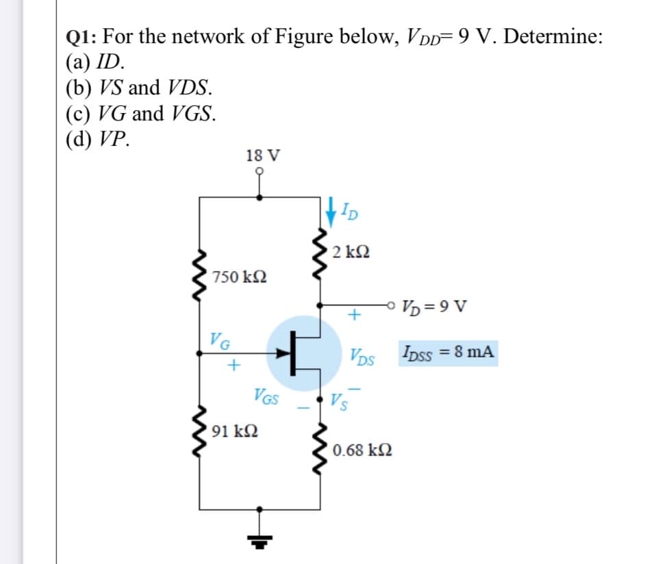 Q1: For the network of Figure below, VDD= 9 V. Determine:
(а) ID.
(b) VS and VDS.
(c) VG and VGS.
(d) VP.
18 V
,ID
2 k2
750 kN
o Vp = 9 V
VG
VDs IDss = 8 mA
VGS
Vs
91 k2
0.68 kQ
