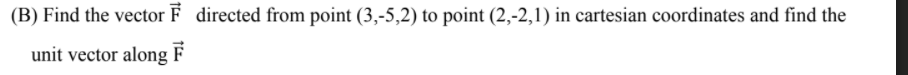 (B) Find the vector F directed from point (3,-5,2) to point (2,-2,1) in cartesian coordinates and find the
unit vector along
F

