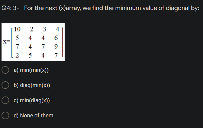 Q4:3- For the next (x)array, we find the minimum value of diagonal by:
10
2 3
4
5
4
4
X=
7
4 7
2
5
4
O a) min(min(x))
b) diag(min(x))
c) min(diag(x))
Od) None of them
6
9
7