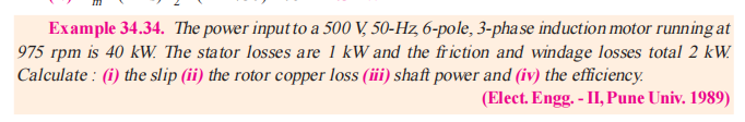 Example 34.34. The power input to a 500 V, 50-Hz, 6-pole, 3-phase induction motor running at
975 rpm is 40 kW. The stator losses are 1 kW and the friction and windage losses total 2 kW.
Calculate : (i) the slip (ii) the rotor copper loss (iii) shaft power and (iv) the efficiency.
(Elect. Engg. - II, Pune Univ. 1989)