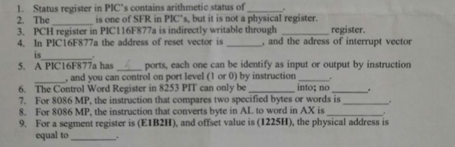 1. Status register in PIC's contains arithmetic status of
2. The
is one of SFR in PIC's, but it is not a physical register.
3. PCH register in PIC116F877a is indirectly writable through
4. In PIC16F877a the address of reset vector is
register.
and the adress of interrupt vector
is
5. A PIC16F877a has
ports, each one can be identify as input or output by instruction
and you can control on port level (1 or 0) by instruction
6. The Control Word Register in 8253 PIT can only be
into; no
For 8086 MP, the instruction that compares two specified bytes or words is
7.
8. For 8086 MP, the instruction that converts byte in AL to word in AX is
9. For a segment register is (E1B2H), and offset value is (1225H), the physical address is
equal to