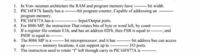 1. In Von-neuman archticture the RAM and program memory have --------- bit width.
2. PIC16F87X family has a ---------bit program counter, Capable of addressing an
program memory.
3. PIC16F877A has a-
- Input/Output ports.
4. For 8086 MP, the instruction That rotates bits of byte or word left, by count
5.
If a register file contain Elh, and has an address 02Fh, then FSR is equal to --------, and
INDF is equal to --------
6. The 8086 MP is a -------- bit microprocessor, and it has ---------- bit address bus can access
up
memory locations, it can support up to -
I/O ports.
7. The instruction used to rotate "f" left through carry in PIC16F877A is ----------