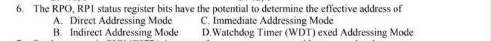 6. The RPO, RP1 status register bits have the potential to determine the effective address of
C. Immediate Addressing Mode
A. Direct Addressing Mode
B. Indirect Addressing Mode
D.Watchdog Timer (WDT) exed Addressing Mode