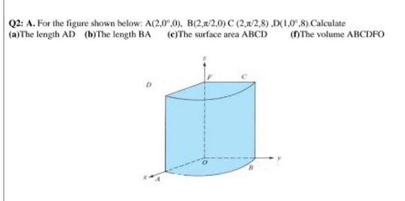 Q2: A. For the figure shown below: A(2,0,0), B(2,1/2,0) C (2,1/2,8),D(1,0,8).Calculate
(a) The length AD (b)The length BA (c)The surface area ABCD (f)The volume ABCDFO