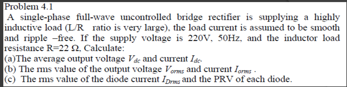 Problem 4.1
|A single-phase full-wave uncontrolled bridge rectifier is supplying a highly
inductive load (L/R ratio is very large), the load current is assumed to be smooth
and ripple -free. If the supply voltage is 220V, 50HZ, and the inductor load
resistance R=22 N, Calculate:
(a)The average output voltage Vác and current Idc-
(b) The ms value of the output voltage Vorms and current Ioms -
(c) The rms value of the diode current IDrms and the PRV of each diode.
