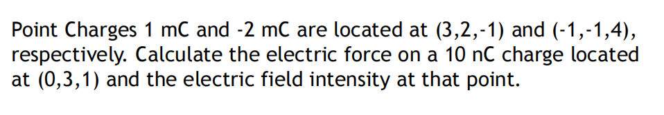 Point Charges 1 mC and -2 mC are located at (3,2,-1) and (-1,-1,4),
respectively. Calculate the electric force on a 10 nC charge located
at (0,3,1) and the electric field intensity at that point.
