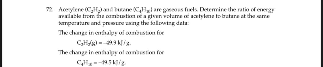 72. Acetylene (C,H2) and butane (C,H10) are gaseous fuels. Determine the ratio of energy
available from the combustion of a given volume of acetylene to butane at the same
temperature and pressure using the following data:
The change in enthalpy of combustion for
CH,(g) = -49.9 kJ/g.
The change in enthalpy of combustion for
C¿H10 = -49.5 kJ/g.
