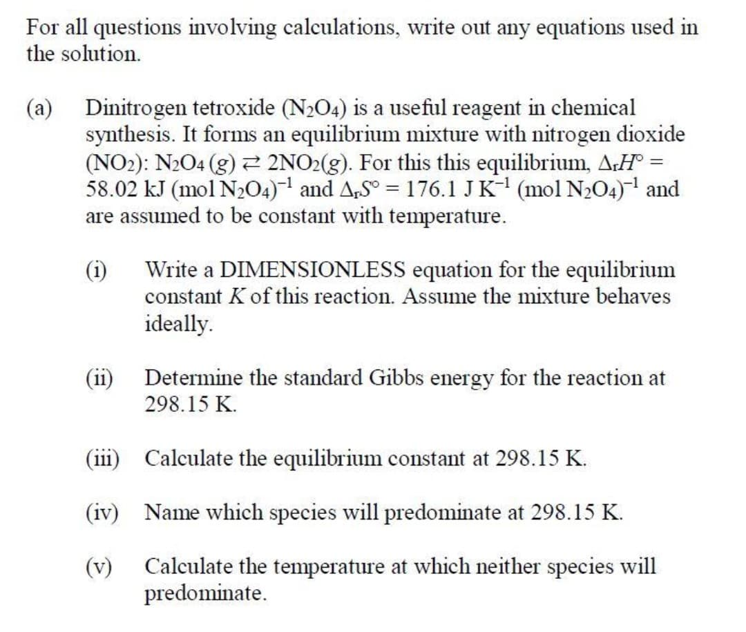 For all questions involving calculations, write out any equations used in
the solution.
(a) Dinitrogen tetroxide (N204) is a useful reagent in chemical
synthesis. It forms an equilibrium mixture with nitrogen dioxide
(NO2): N2O4 (g) 2 2NO2(g). For this this equilibrium, A:H° =
58.02 kJ (mol N2O4)1 and A,S° = 176.1 JK- (mol N204) and
are assumed to be constant with temperature.
Write a DIMENSIONLESS equation for the equilibrium
(i)
constant K of this reaction. Assume the mixture behaves
ideally.
(ii)
Determine the standard Gibbs energy for the reaction at
298.15 K.
(111
Calculate the equilibrium constant at 298.15 K.
(iv) Name which species will predominate at 298.15 K.
(v)
Calculate the temperature at which neither species will
predominate.
