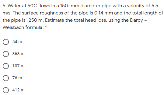 5. Water at 50C flows in a 150-mm diameter pipe with a velocity of 6.5
m/s. The surface roughness of the pipe is 0.14 mm and the total length of
the pipe is 1250 m. Estimate the total head loss, using the Darcy -
Weisbach formula. *
54 m
368 m
O 107 m
76 m
O 412 m
