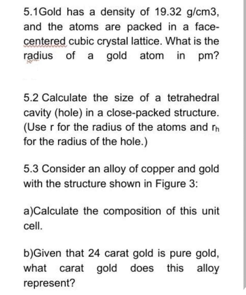 5.1Gold has a density of 19.32 g/cm3,
and the atoms are packed in a face-
centered cubic crystal lattice. What is the
radius of a gold
atom in pm?
5.2 Calculate the size of a tetrahedral
cavity (hole) in a close-packed structure.
(Use r for the radius of the atoms and rh
for the radius of the hole.)
5.3 Consider an alloy of copper and gold
with the structure shown in Figure 3:
a)Calculate the composition of this unit
cell.
b)Given that 24 carat gold is pure gold,
carat gold does this alloy
what
represent?
