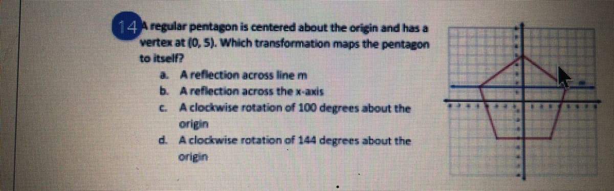 14Aregular pentagon is centered about the origin and has a
vertex at (0, 5). Which transformation maps the pentagon
to itself?
a Areflection across linem
b Areflection across the x-axis
c Aclockwisve rotation of 100 degrees about the
origin
d. Aclockwise rotation of 144 degrees about the
origin
