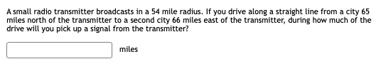 A small radio transmitter broadcasts in a 54 mile radius. If you drive along a straight line from a city 65
miles north of the transmitter to a second city 66 miles east of the transmitter, during how much of the
drive will you pick up a signal from the transmitter?
miles
