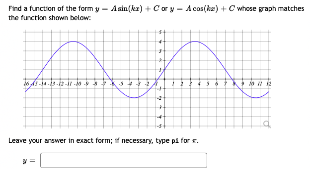 Find a function of the form y = A sin(kæ) + C or y = A cos(ka) + C whose graph matches
the function shown below:
4
2
16 AS -14 -13 -İ2 -i1 -io -9 -8 -7 * -5 -4 -3 -2 A
6 7 9 io i 12
-2
-3
-4
Leave your answer in exact form; if necessary, type pi for T.
y =
