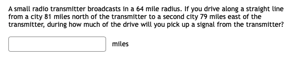 A small radio transmitter broadcasts in a 64 mile radius. If you drive along a straight line
from a city 81 miles north of the transmitter to a second city 79 miles east of the
transmitter, during how much of the drive will you pick up a signal from the transmitter?
miles
