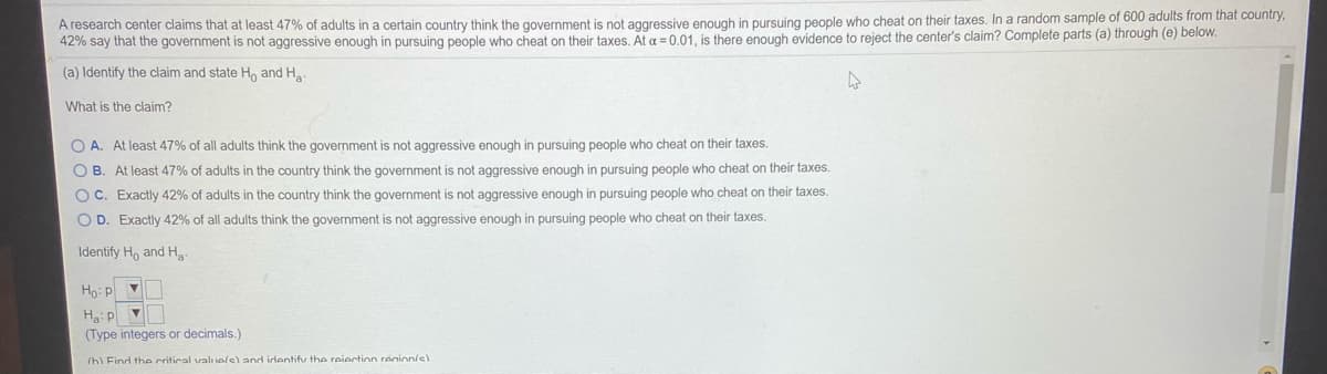 A research center claims that at least 47% of adults in a certain country think the government is not aggressive enough in pursuing people who cheat on their taxes. In a random sample of 600 adults from that country,
42% say that the government is not aggressive enough in pursuing people who cheat on their taxes. At a = 0.01, is there enough evidence to reject the center's claim? Complete parts (a) through (e) below.
(a) Identify the claim and state Ho and H
What is the claim?
O A. At least 47% of all adults think the government is not aggressive enough in pursuing people who cheat on their taxes.
O B. At least 47% of adults in the country think the government is not aggressive enough in pursuing people who cheat on their taxes.
OC. Exactly 42% of adults in the country think the government is not aggressive enough in pursuing people who cheat on their taxes.
O D. Exactly 42% of all adults think the government is not aggressive enough in pursuing people who cheat on their taxes.
Identify Ho and Ha
Ho: p
Haip
(Type integers or decimals.)
(hl Find the critical valuolel and identifv the reiection renion/s)
