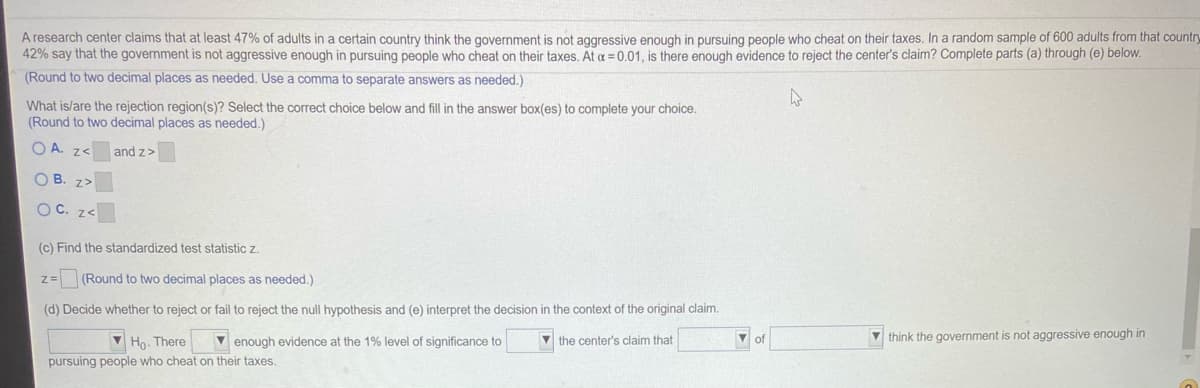 A research center claims that at least 47% of adults in a certain country think the government is not aggressive enough in pursuing people who cheat on their taxes. In a random sample of 600 adults from that country
42% say that the government is not aggressive enough in pursuing people who cheat on their taxes. At a = 0.01, is there enough evidence to reject the center's claim? Complete parts (a) through (e) below.
(Round to two decimal places as needed. Use a comma to separate answers as needed.)
What is/are the rejection region(s)? Select the correct choice below and fill in the answer box(es) to complete your choice.
(Round to two decimal places as needed.)
O A. z<
and z>
O B. z>
OC. z<
(c) Find the standardized test statistic z.
z= (Round to two decimal places as needed.)
(d) Decide whether to reject or fail to reject the null hypothesis and (e) interpret the decision in the context of the original claim.
V Ho. There
v enough evidence at the 1% level of significance to
V the center's claim that
V think the government is not aggressive enough in
pursuing people who cheat on their taxes.
