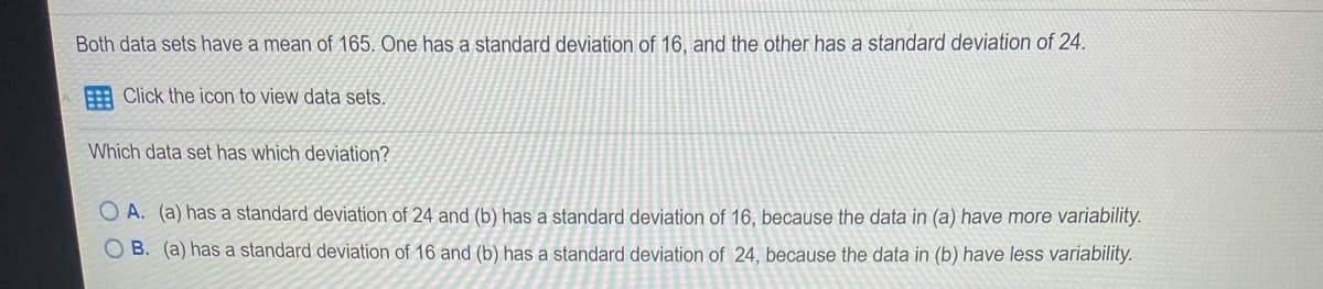 Both data sets have a mean of 165. One has a standard deviation of 16, and the other has a standard deviation of 24.
Click the icon to view data sets.
Which data set has which deviation?
O A. (a) has a standard deviation of 24 and (b) has a standard deviation of 16, because the data in (a) have more variability.
B. (a) has a standard deviation of 16 and (b) has a standard deviation of 24, because the data in (b) have less variability.
