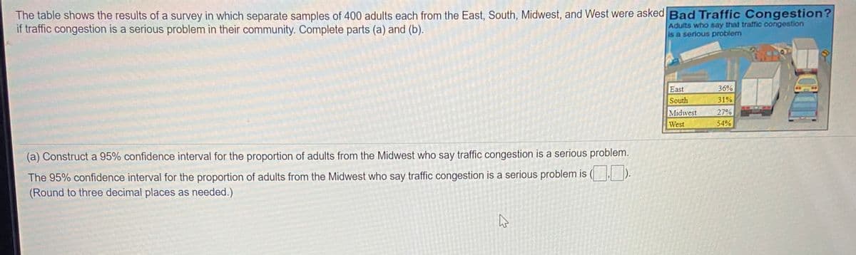 The table shows the results of a survey in which separate samples of 400 adults each from the East, South, Midwest, and West were asked Bad Traffic Congestion?
if traffic congestion is a serious problem in their community. Complete parts (a) and (b).
Adults who say that traffic congestion
is a serious problem
East
36%
South
31%
Midwest
27%
West
54%
(a) Construct a 95% confidence interval for the proportion of adults from the Midwest who say traffic congestion is a serious problem.
The 95% confidence interval for the proportion of adults from the Midwest who say traffic congestion is a serious problem is ( ).
(Round to three decimal places as needed.)
