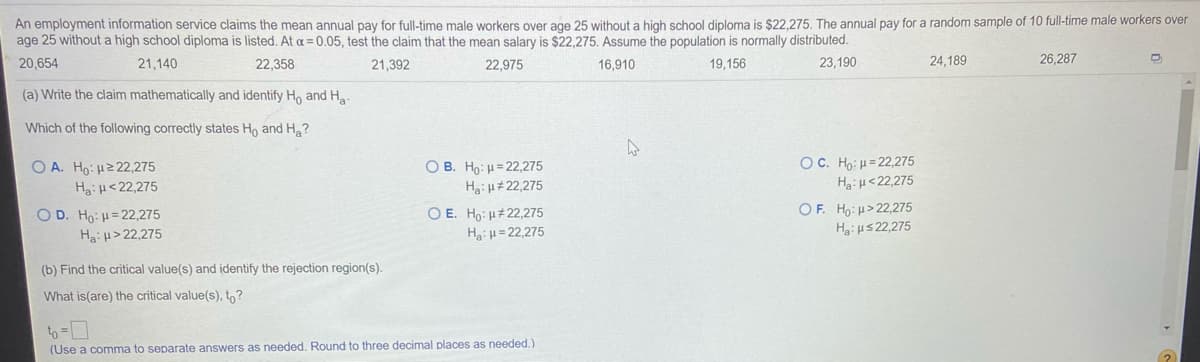 An employment information service claims the mean annual pay for full-time male workers over age 25 without a high school diploma is $22,275. The annual pay for a random sample of 10 full-time male workers over
age 25 without a high school diploma is listed. At a = 0.05, test the claim that the mean salary is $22,275. Assume the population is normally distributed.
20,654
21,140
22,358
21,392
22,975
16,910
19,156
23,190
24,189
26,287
(a) Write the claim mathematically and identify Ho and Ha-
Which of the following correctly states Ho and H?
OC. Ho: H= 22,275
Hiµ<22,275
O A. Ho: H2 22,275
O B. Ho: H= 22,275
Ha: H<22,275
Hgi H#22,275
O D. Ho: H= 22,275
Ha:H> 22,275
O E. Ho: H#22,275
Ha:=22,275
OF. Ho: u> 22,275
Ha: us22,275
(b) Find the critical value(s) and identify the rejection region(s).
What is(are) the critical value(s), tn?
to-D
(Use a comma to separate answers as needed. Round to three decimal places as needed.)
