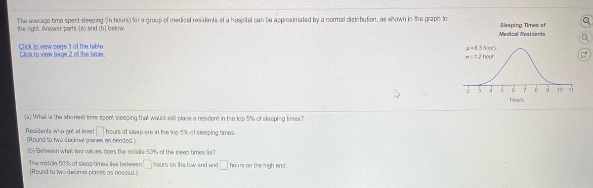 The average time spent sleeping (in hours) for a group of medical residents at a hospital can be approximated by a normal distribution, as shown in the graph to
the right. Answer parts (a) and (b) below.
Sleeping Times of
Medical Residents
Click to view page 1 of the table,
Click to view page 2 of the table.
H=6.3 hours
G=12 hour
Hours
(a) What is the shortest time spent sleeping that would still place a resident in the top 5% of sleeping times?
Residents who get at least hours of sleep are in the top 5% of sleeping times.
(Round to two decimal places as needed.)
(b) Between what two values does the middle 50% of the sleep times lie?
The middle 50% of sleep times lies between
hours on the low end and
hours on the high end.
(Round to two decimal places as needed.)
