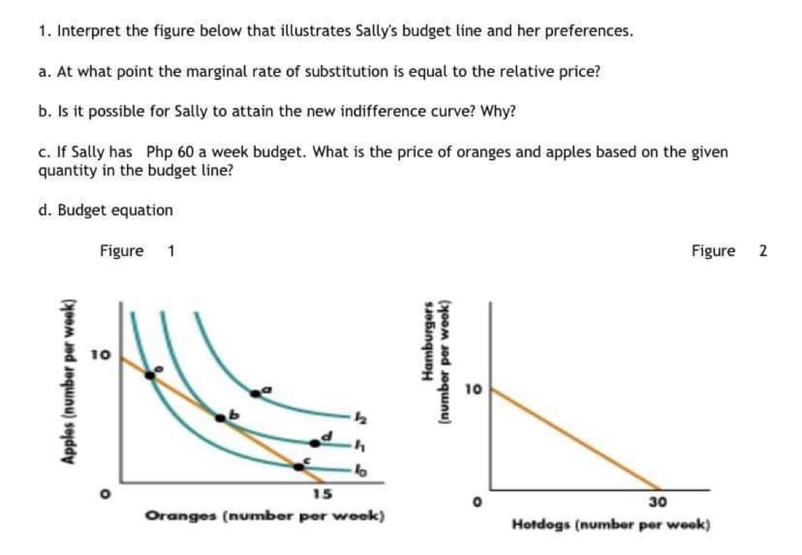 1. Interpret the figure below that illustrates Sally's budget line and her preferences.
a. At what point the marginal rate of substitution is equal to the relative price?
b. Is it possible for Sally to attain the new indifference curve? Why?
c. If Sally has Php 60 a week budget. What is the price of oranges and apples based on the given
quantity in the budget line?
d. Budget equation
Figure
1
Figure
2
I 10
10
15
30
Oranges (number per wook)
Hotdogs (number per week)
Apples (number per week)
Hamburgers
(number per week)
