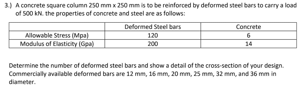 3.) A concrete square column 250 mm x 250 mm is to be reinforced by deformed steel bars to carry a load
of 500 kN. the properties of concrete and steel are as follows:
Deformed Steel bars
Concrete
120
6
Allowable Stress (Mpa)
Modulus of Elasticity (Gpa)
200
14
Determine the number of deformed steel bars and show a detail of the cross-section of your design.
Commercially available deformed bars are 12 mm, 16 mm, 20 mm, 25 mm, 32 mm, and 36 mm in
diameter.